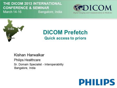 THE DICOM 2013 INTERNATIONAL CONFERENCE & SEMINAR March 14-16Bangalore, India DICOM Prefetch Quick access to priors Kishan Harwalkar Philips Healthcare.