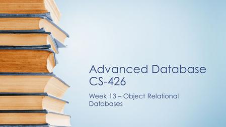 Advanced Database CS-426 Week 13 – Object Relational Databases.