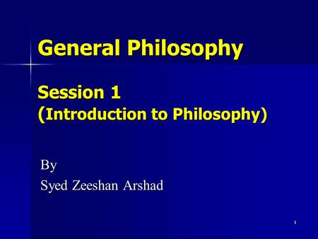 1 General Philosophy Session 1 ( Introduction to Philosophy) By Syed Zeeshan Arshad.