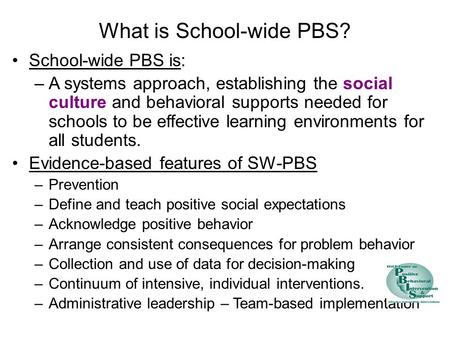 What is School-wide PBS? School-wide PBS is: –A systems approach, establishing the social culture and behavioral supports needed for schools to be effective.