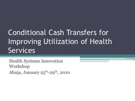 Conditional Cash Transfers for Improving Utilization of Health Services Health Systems Innovation Workshop Abuja, January 25 th -29 th, 2010.