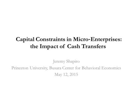 Capital Constraints in Micro ‐ Enterprises: the Impact of Cash Transfers Jeremy Shapiro Princeton University, Busara Center for Behavioral Economics May.
