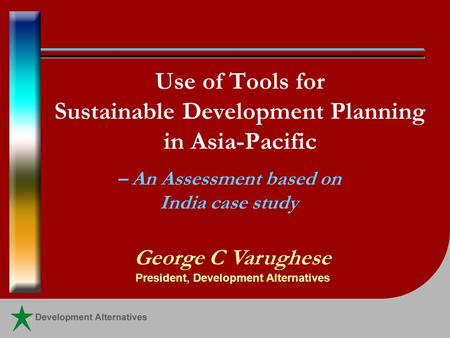 Use of Tools for Sustainable Development Planning in Asia-Pacific – An Assessment based on India case study George C Varughese President, Development Alternatives.