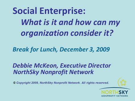 Social Enterprise: What is it and how can my organization consider it? Break for Lunch, December 3, 2009 Debbie McKeon, Executive Director NorthSky Nonprofit.