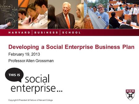 Copyright © President & Fellows of Harvard College Developing a Social Enterprise Business Plan February 19, 2013 Professor Allen Grossman.