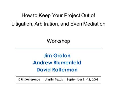 How to Keep Your Project Out of Litigation, Arbitration, and Even Mediation Workshop Jim Groton Andrew Blumenfeld David Ratterman CPI Conference Austin,