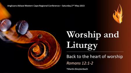 Worship and Liturgy Back to the heart of worship Romans 12:1-2 †Martin Breytenbach Anglicans Ablaze Western Cape Regional Conference – Saturday 2 nd May.