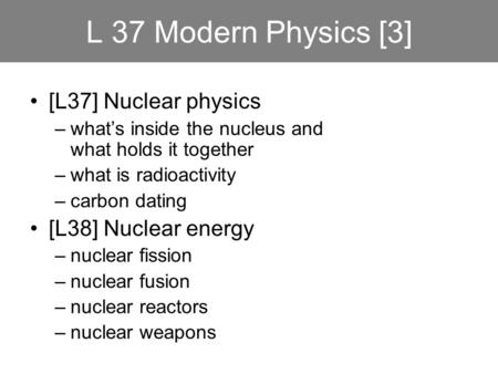 L 37 Modern Physics [3] [L37] Nuclear physics –what’s inside the nucleus and what holds it together –what is radioactivity –carbon dating [L38] Nuclear.