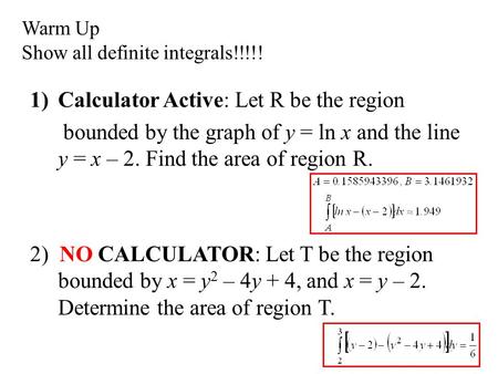 Warm Up Show all definite integrals!!!!! 1)Calculator Active: Let R be the region bounded by the graph of y = ln x and the line y = x – 2. Find the area.