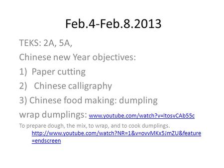 Feb.4-Feb.8.2013 TEKS: 2A, 5A, Chinese new Year objectives: 1)Paper cutting 2) Chinese calligraphy 3) Chinese food making: dumpling wrap dumplings: www.youtube.com/watch?v=ltosvCAb55c.