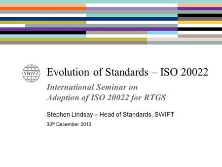 Evolution of Standards – ISO 20022 International Seminar on Adoption of ISO 20022 for RTGS Stephen Lindsay – Head of Standards, SWIFT 30 th December 2013.