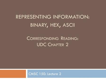 REPRESENTING INFORMATION: BINARY, HEX, ASCII C ORRESPONDING R EADING : UDC C HAPTER 2 CMSC 150: Lecture 2.