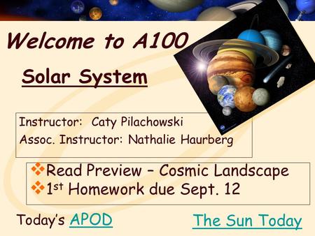 Welcome to A100 Instructor: Caty Pilachowski Assoc. Instructor: Nathalie Haurberg Today’s APODAPOD  Read Preview – Cosmic Landscape  1 st Homework due.