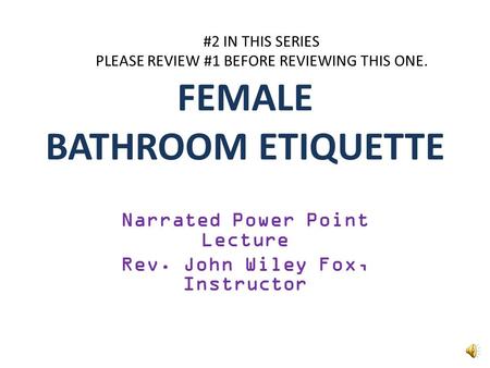 FEMALE BATHROOM ETIQUETTE Narrated Power Point Lecture Rev. John Wiley Fox, Instructor #2 IN THIS SERIES PLEASE REVIEW #1 BEFORE REVIEWING THIS ONE.