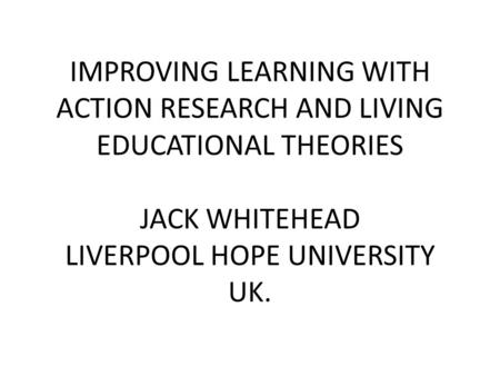 IMPROVING LEARNING WITH ACTION RESEARCH AND LIVING EDUCATIONAL THEORIES JACK WHITEHEAD LIVERPOOL HOPE UNIVERSITY UK.