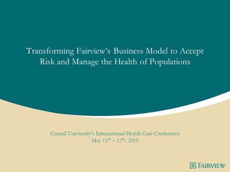 Transforming Fairview’s Business Model to Accept Risk and Manage the Health of Populations Cornell University’s International Health Care Conference May.