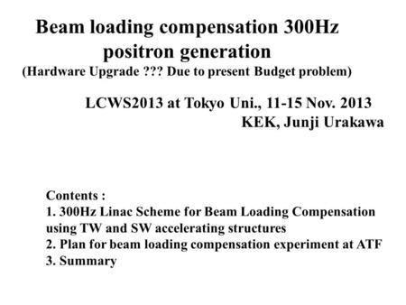 Beam loading compensation 300Hz positron generation (Hardware Upgrade ??? Due to present Budget problem) LCWS2013 at Tokyo Uni., 11-15 Nov. 2013 KEK, Junji.
