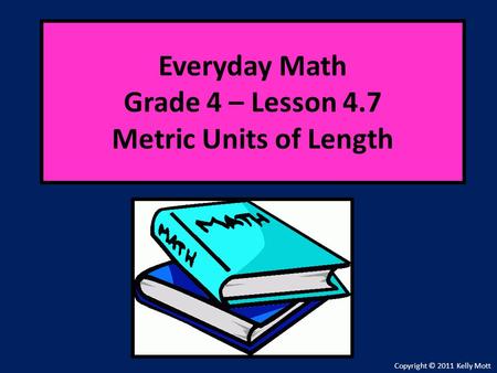 Everyday Math Grade 4 – Lesson 4.7 Metric Units of Length Copyright © 2011 Kelly Mott.