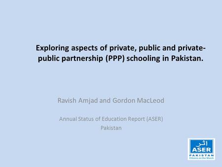 Exploring aspects of private, public and private- public partnership (PPP) schooling in Pakistan. Ravish Amjad and Gordon MacLeod Annual Status of Education.