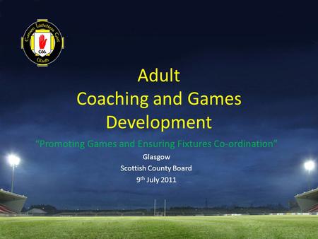 Adult Coaching and Games Development “Promoting Games and Ensuring Fixtures Co-ordination” Glasgow Scottish County Board 9 th July 2011.