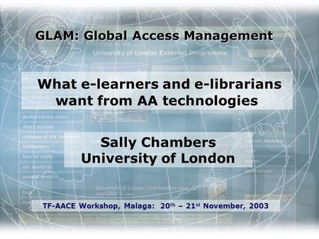 GLAM: Global Access Management Sally Chambers University of London TF-AACE Workshop, Malaga: 20 th – 21 st November, 2003 What e-learners and e-librarians.