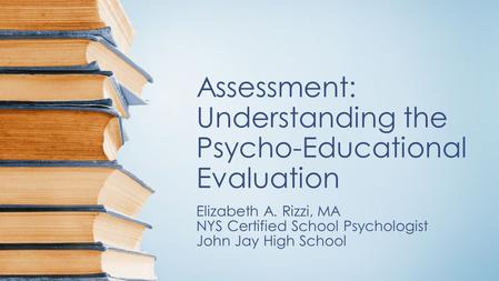 Assessment: Understanding the Psycho-Educational Evaluation Elizabeth A. Rizzi, MA NYS Certified School Psychologist John Jay High School.