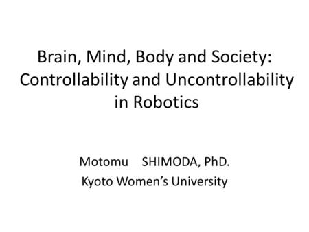 Brain, Mind, Body and Society: Controllability and Uncontrollability in Robotics Motomu SHIMODA, PhD. Kyoto Women’s University.