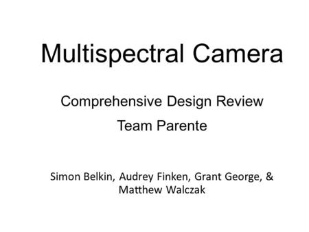 Multispectral Camera Simon Belkin, Audrey Finken, Grant George, & Matthew Walczak Comprehensive Design Review Team Parente.