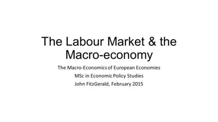 The Labour Market & the Macro-economy The Macro-Economics of European Economies MSc in Economic Policy Studies John FitzGerald, February 2015.