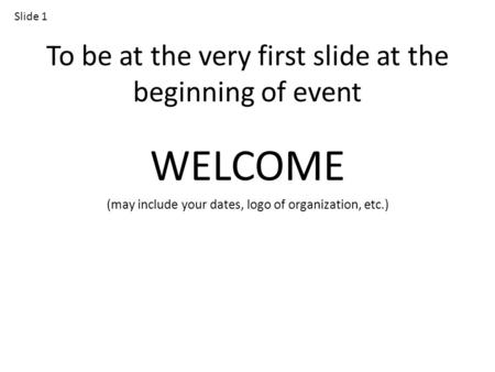 To be at the very first slide at the beginning of event WELCOME (may include your dates, logo of organization, etc.) Slide 1.