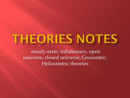 Theories notes steady-state, inflationary, open universe, closed universe, Geocentric, Heliocentric theories.