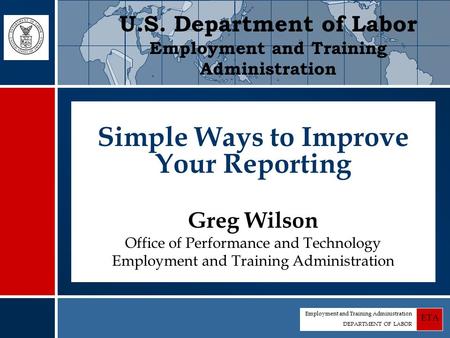 Employment and Training Administration DEPARTMENT OF LABOR ETA Simple Ways to Improve Your Reporting Greg Wilson Office of Performance and Technology Employment.