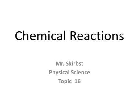 Chemical Reactions Mr. Skirbst Physical Science Topic 16.