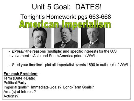 Unit 5 Goal: DATES! Tonight’s Homework: pgs 663-668 - Explain the reasons (multiple) and specific interests for the U.S involvement in Asia and South America.