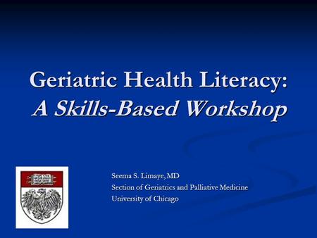 Geriatric Health Literacy: A Skills-Based Workshop Seema S. Limaye, MD Section of Geriatrics and Palliative Medicine University of Chicago.