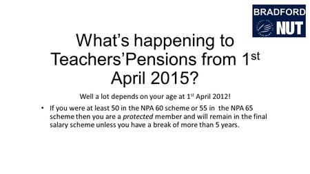 What’s happening to Teachers’Pensions from 1 st April 2015? Well a lot depends on your age at 1 st April 2012! If you were at least 50 in the NPA 60 scheme.