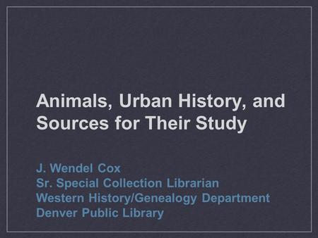 Animals, Urban History, and Sources for Their Study J. Wendel Cox Sr. Special Collection Librarian Western History/Genealogy Department Denver Public Library.