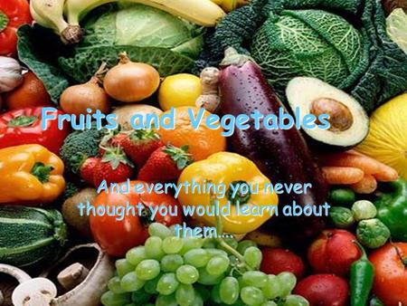 Fruits and Vegetables And everything you never thought you would learn about them….