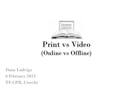 Print vs Video (Online vs Offline) Dana Ludviga 6 February 2013 TF-CPR, Utrecht.