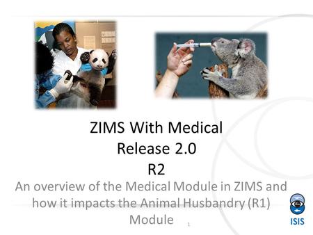 ZIMS With Medical Release 2.0 R2 An overview of the Medical Module in ZIMS and how it impacts the Animal Husbandry (R1) Module 1.