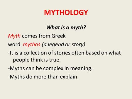 MYTHOLOGY What is a myth? Myth comes from Greek word mythos (a legend or story) -It is a collection of stories often based on what people think is true.