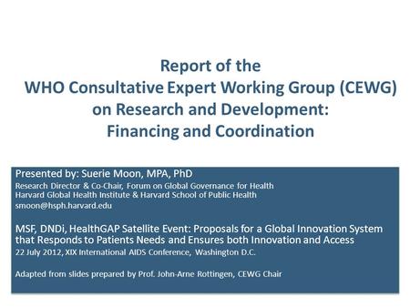 Report of the WHO Consultative Expert Working Group (CEWG) on Research and Development: Financing and Coordination Presented by: Suerie Moon, MPA, PhD.