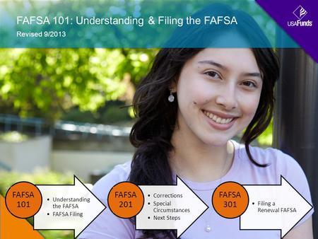 FAFSA 101: Understanding & Filing the FAFSA Revised 9/2013 Understanding the FAFSA FAFSA Filing FAFSA 101 Corrections Special Circumstances Next Steps.
