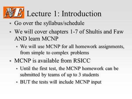Lecture 1: Introduction  Go over the syllabus/schedule  We will cover chapters 1-7 of Shultis and Faw AND learn MCNP  We will use MCNP for all homework.