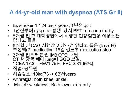 A 44-yr-old man with dyspnea (ATS Gr II) Ex smoker 1 * 24 pack years, 1 년전 quit 1 년전부터 dyspnea 발생 당시 PFT : no abnormality 8 개월 전 모 대학병원에서 시행한 건강검진상 이상소견.