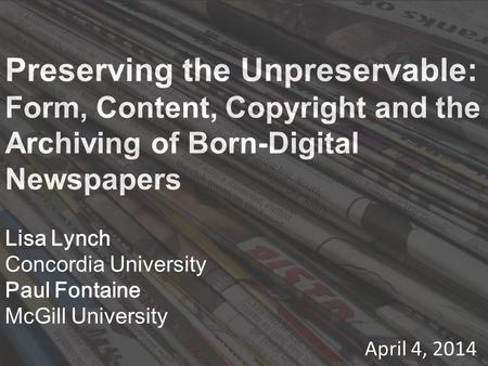 Preserving the Unpreservable: Form, Content, Copyright and the Archiving of Born-Digital Newspapers Lisa Lynch Concordia University Paul Fontaine McGill.