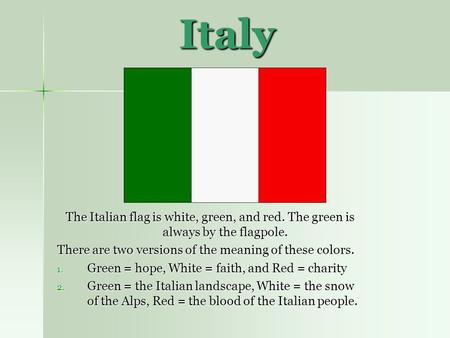 Italy The Italian flag is white, green, and red. The green is always by the flagpole. There are two versions of the meaning of these colors. Green = hope,