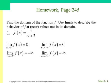 Copyright © 2007 Pearson Education, Inc. Publishing as Pearson Addison-Wesley Slide 2- 1 Homework, Page 245 Find the domain of the function f. Use limits.