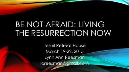BE NOT AFRAID: LIVING THE RESURRECTION NOW Jesuit Retreat House March 19-22, 2015 Lynn Ann Reesman