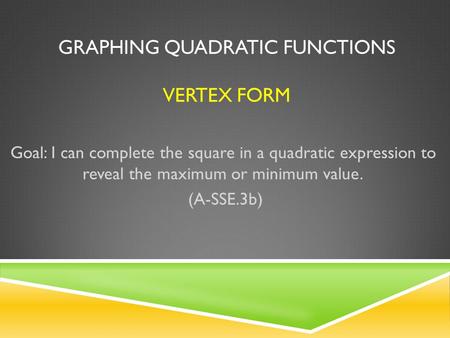 GRAPHING QUADRATIC FUNCTIONS VERTEX FORM Goal: I can complete the square in a quadratic expression to reveal the maximum or minimum value. (A-SSE.3b)